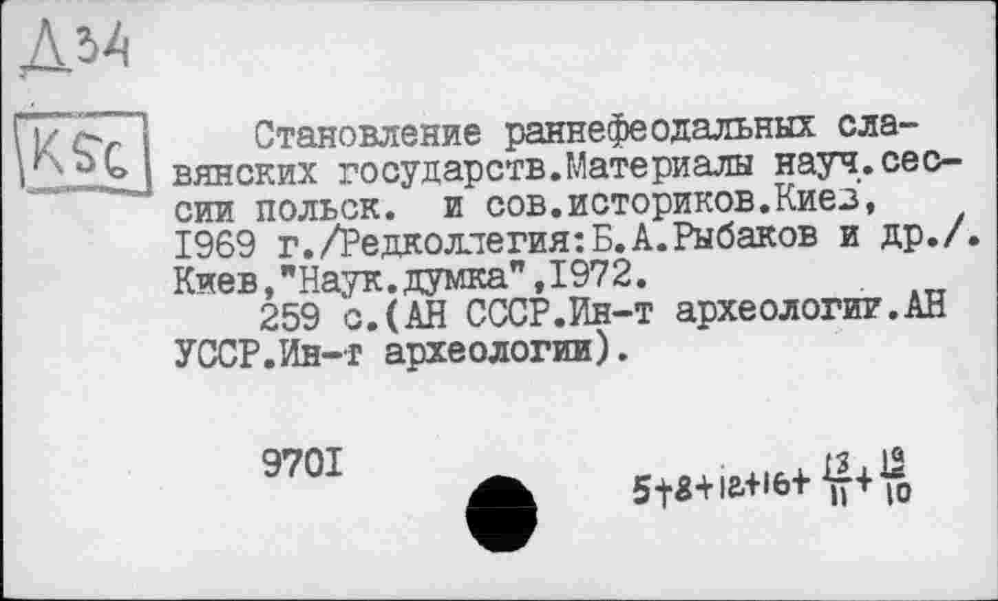 ﻿Становление раннефеодальных славянских государств.Материалы науч.сессии польок, и сов.историков.Киев, 1969 г./Редколлегия:Б.А.Рыбаков и др./. Киев,"Наук.думка”,1972.
259 с.(АН СССР.Ин-т археологии.АН УССР.Ин-т археологии).
9701
о